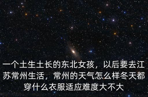 一個土生土長的東北女孩，以后要去江蘇常州生活，常州的天氣怎么樣冬天都穿什么衣服適應難度大不大