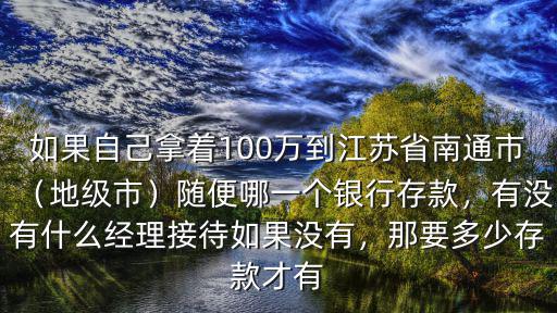 如果自己拿著100萬到江蘇省南通市（地級市）隨便哪一個銀行存款，有沒有什么經理接待如果沒有，那要多少存款才有