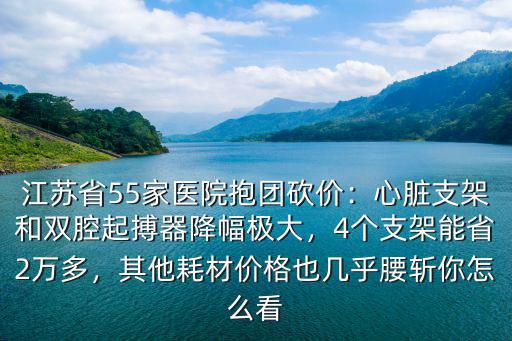 江蘇省55家醫院抱團砍價：心臟支架和雙腔起搏器降幅極大，4個支架能省2萬多，其他耗材價格也幾乎腰斬你怎么看