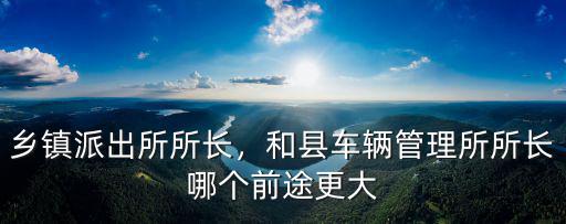 鄉(xiāng)鎮(zhèn)派出所所長，和縣車輛管理所所長哪個前途更大