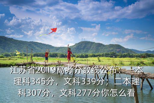 江蘇省2019高考分數線公布：一本理科345分，文科339分；二本理科307分，文科277分你怎么看