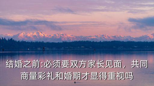 結婚之前:必須要雙方家長見面，共同商量彩禮和婚期才顯得重視嗎
