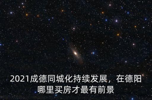 2021成德同城化持續(xù)發(fā)展，在德陽哪里買房才最有前景