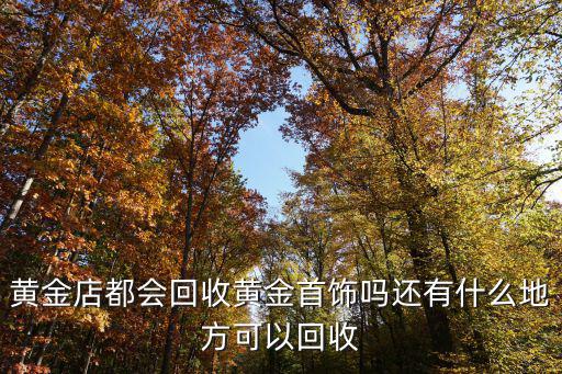 黃金店都會回收黃金首飾嗎還有什么地方可以回收