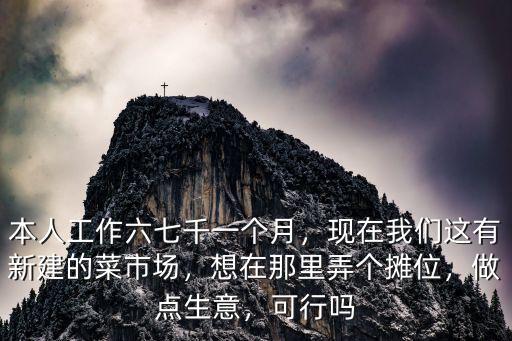 本人工作六七千一個月，現在我們這有新建的菜市場，想在那里弄個攤位，做點生意，可行嗎