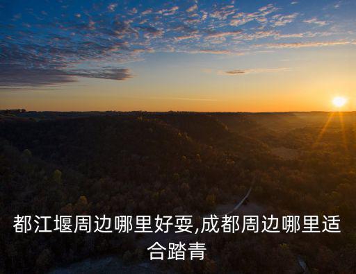 成都都江堰周邊哪里好耍,成都周邊哪里適合踏青