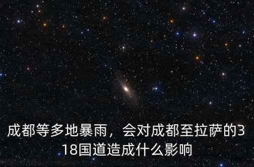 成都等多地暴雨，會對成都至拉薩的318國道造成什么影響