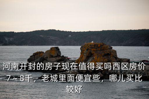 河南開封的房子現在值得買嗎西區房價7～8千，老城里面便宜些，哪兒買比較好