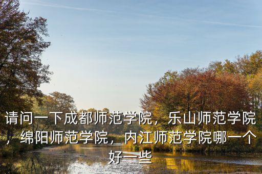 請問一下成都師范學院，樂山師范學院，綿陽師范學院，內江師范學院哪一個好一些