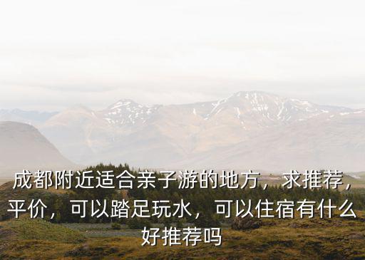 成都附近適合親子游的地方，求推薦，平價，可以踏足玩水，可以住宿有什么好推薦嗎