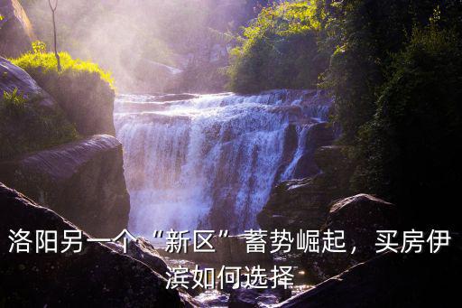 洛陽另一個“新區”蓄勢崛起，買房伊濱如何選擇