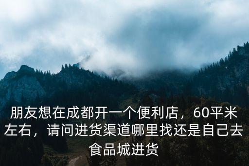 朋友想在成都開一個便利店，60平米左右，請問進(jìn)貨渠道哪里找還是自己去食品城進(jìn)貨