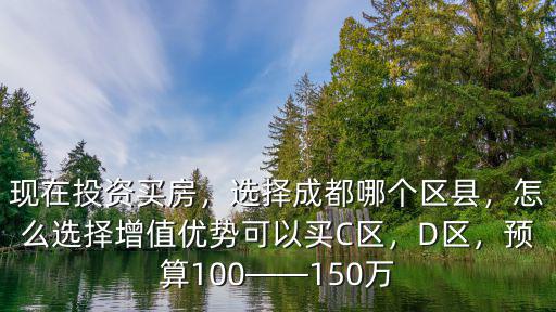 現在投資買房，選擇成都哪個區縣，怎么選擇增值優勢可以買C區，D區，預算100——150萬
