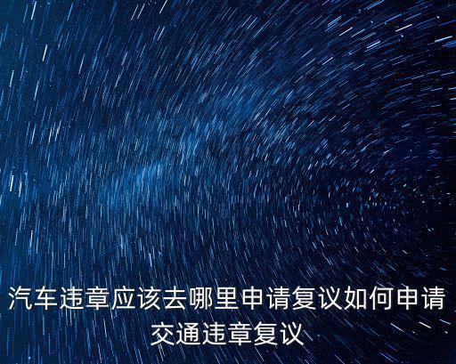 汽車違章應該去哪里申請復議如何申請交通違章復議