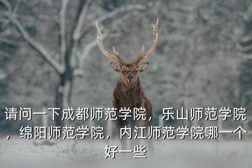 請問一下成都師范學(xué)院，樂山師范學(xué)院，綿陽師范學(xué)院，內(nèi)江師范學(xué)院哪一個好一些