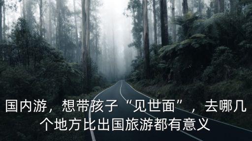德陽帶孩子去哪里旅游,孩子要去四川德陽上大學了