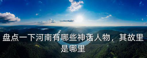 河南哪里有名人故居,盤點一下河南有哪些神話人物