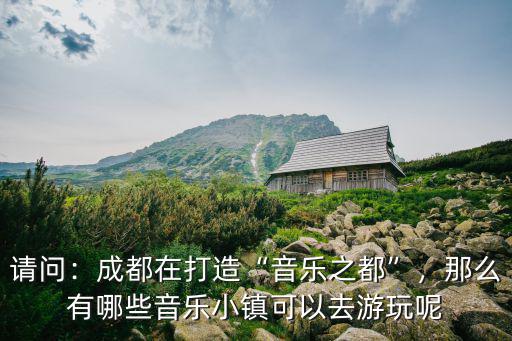 請問：成都在打造“音樂之都”，那么有哪些音樂小鎮可以去游玩呢