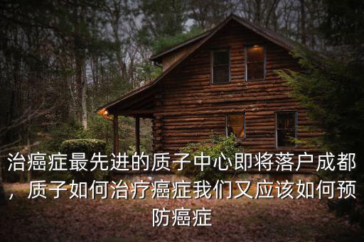 治癌癥最先進(jìn)的質(zhì)子中心即將落戶成都，質(zhì)子如何治療癌癥我們又應(yīng)該如何預(yù)防癌癥