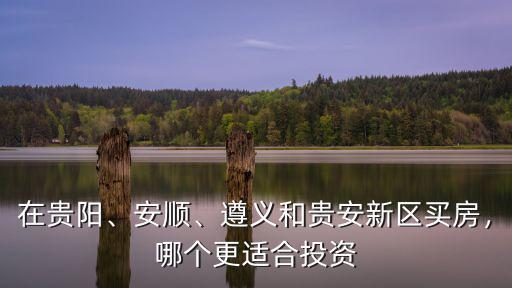 遵義和廣安哪里更適合買房,遵義和貴安新區(qū)買房
