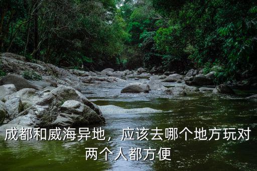 成都和威海只能選擇哪里更合適,成都和威海異地