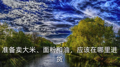 準備賣大米、面粉和油，應該在哪里進貨