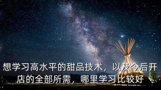 想學(xué)習(xí)高水平的甜品技術(shù)，以及今后開(kāi)店的全部所需，哪里學(xué)習(xí)比較好