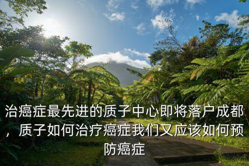 治癌癥最先進(jìn)的質(zhì)子中心即將落戶成都，質(zhì)子如何治療癌癥我們又應(yīng)該如何預(yù)防癌癥