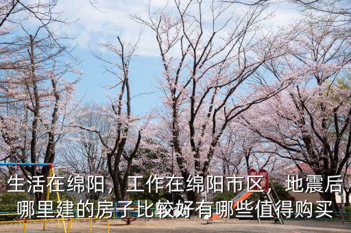 生活在綿陽，工作在綿陽市區，地震后哪里建的房子比較好有哪些值得購買