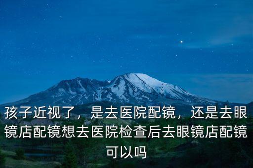 孩子近視了，是去醫院配鏡，還是去眼鏡店配鏡想去醫院檢查后去眼鏡店配鏡可以嗎