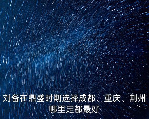 劉備在鼎盛時期選擇成都、重慶、荊州哪里定都最好