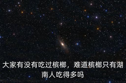 大家有沒有吃過檳榔，難道檳榔只有湖南人吃得多嗎
