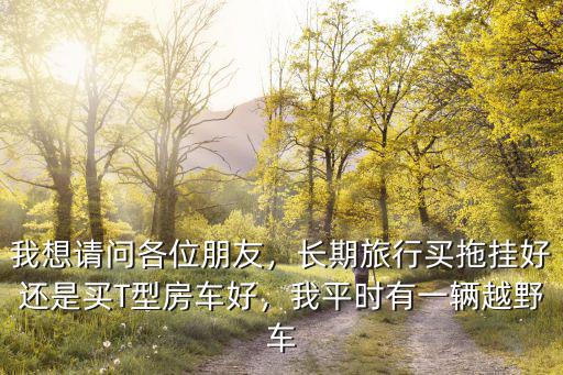 我想請問各位朋友，長期旅行買拖掛好還是買T型房車好，我平時有一輛越野車