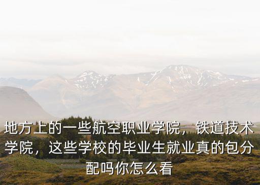 地方上的一些航空職業(yè)學院，鐵道技術學院，這些學校的畢業(yè)生就業(yè)真的包分配嗎你怎么看