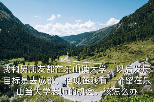 我和男朋友都在樂山讀大學，以后發展目標是去成都，但現在我有一個留在樂山當大學老師的機會，該怎么辦
