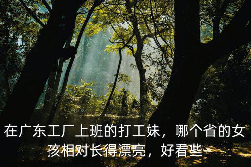 在廣東工廠上班的打工妹，哪個省的女孩相對長得漂亮，好看些