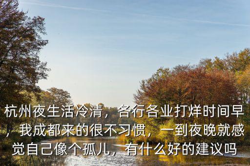 杭州夜生活冷清，各行各業打烊時間早，我成都來的很不習慣，一到夜晚就感覺自己像個孤兒，有什么好的建議嗎