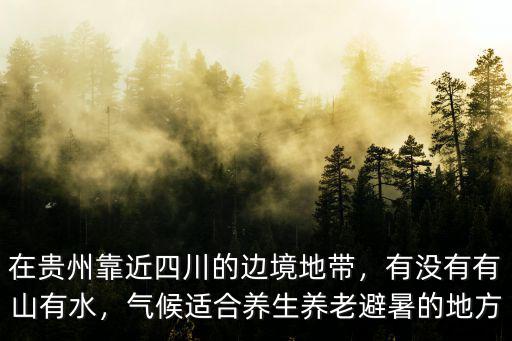 在貴州靠近四川的邊境地帶，有沒有有山有水，氣候適合養(yǎng)生養(yǎng)老避暑的地方