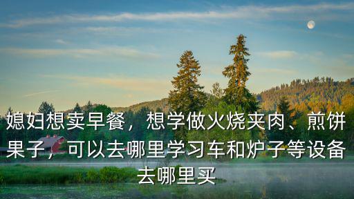 媳婦想賣早餐，想學做火燒夾肉、煎餅果子，可以去哪里學習車和爐子等設備去哪里買