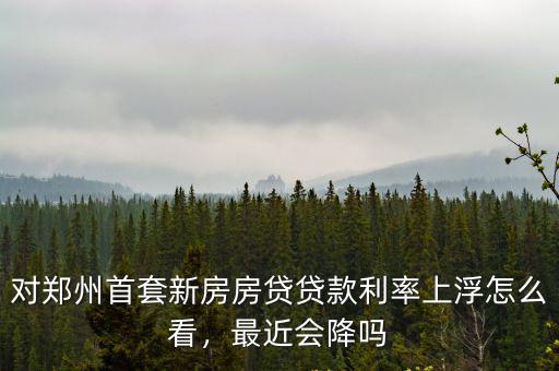對鄭州首套新房房貸貸款利率上浮怎么看，最近會降嗎