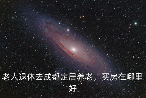 老人退休去成都定居養老，買房在哪里好