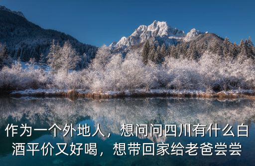 作為一個外地人，想問問四川有什么白酒平價又好喝，想帶回家給老爸嘗嘗