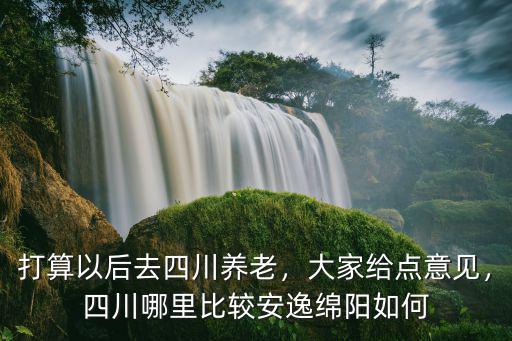 打算以后去四川養老，大家給點意見，四川哪里比較安逸綿陽如何