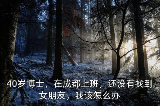 40歲博士，在成都上班，還沒有找到女朋友，我該怎么辦
