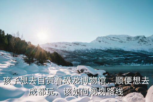 自貢哪里可以帶小孩看恐龍,孩子想去自貢看恐龍博物館