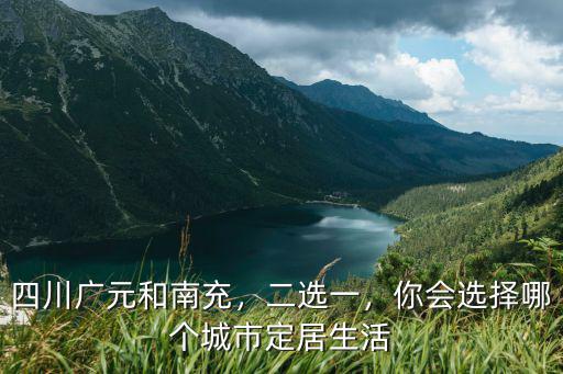 四川廣元和南充，二選一，你會(huì)選擇哪個(gè)城市定居生活