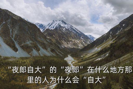 “夜郎自大”的“夜郎”在什么地方那里的人為什么會“自大”