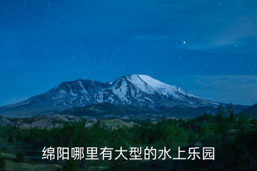 綿陽哪里有水田,綿陽哪里有大型的水上樂園