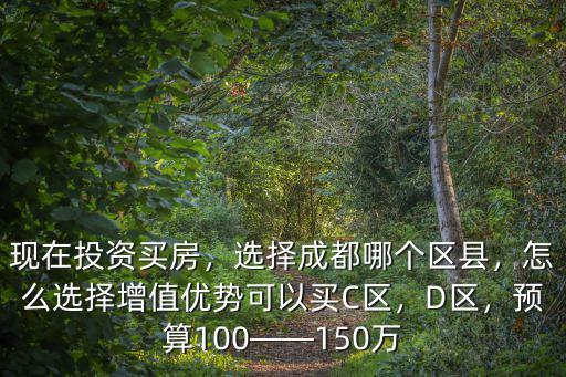 現在投資買房，選擇成都哪個區縣，怎么選擇增值優勢可以買C區，D區，預算100——150萬