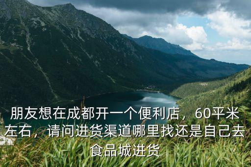 朋友想在成都開一個便利店，60平米左右，請問進貨渠道哪里找還是自己去食品城進貨